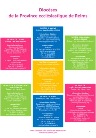 Diocèses
de la Province ecclésiastique de Reims
DIOCÈSE DE BEAUVAIS
NOYON - SENLIS
Évêque : Mgr Jacques Benoit-Gonnin
Informations diocèse :
Département : Oise
Population :792 795 habitants
Prêtres : 160 (dont 94 en activité)
Diacres permanents : 25
Coordonnées :
Services généraux Évêché
15 rue Jeanne Hachette – BP 20636
60026 Beauvais Cedex
Tél : 03 44 06 28 28
Fax : 03 44 06 34 42
www.oise.catholique.fr
DIOCÈSE DE SOISSONS LAON -
SAINT-QUENTIN
Évêque : Mgr Hervé Giraud
Informations diocèse :
Département : Aisne
Population : 537 061 habitants
Prêtres : 92 (dont 67 en activité)
Diacres permanents : 21
Coordonnées :
Évêché
19 rue des Déportés et Fusillés
BP 166 - 02204 Soissons Cedex
Tél : 03 23 59 42 66
www.soissons.catholique.fr
DIOCÈSE D’ AMIENS
Évêque : Jean-Paul GUSCHING
Informations diocèse :
Département : Somme
Population : 556 100 habitants
Prêtres : 104 (dont 78 en activité)
Diacres permanents : 15
Coordonnées :
Évêché
21, rue François Génin BP 43008
80030 Amiens Cedex 1
Tél : 03 22 71 46 00
Fax : 03 22 92 77 25
www.catho80.com
DIOCÈSE DE LANGRES
Évêque : Mgr Philippe Gueneley
Informations diocèse :
Département : Haute-Marne
Population : 194 768 habitants
Prêtres : 62 (dont 43 en activité)
Diacres permanents : 15
Coordonnées :
Évêché
11, rue des Platanes - BP 1036
52008 Chaumont Cedex
Tél : 03 25 01 18 18
Fax : 03 25 12 56 88
http://catholique-hautemarne.cef.fr
DIOCÈSE DE
CHÂLONS-EN-CHAMPAGNE
Évêque : Mgr Gilbert Louis
Informations diocèse :
Département : Marne (moins Reims et
son arrondissement)
Population : 260 004 habitants
Prêtres : 80 (dont 39 en activité)
Diacres permanents : 18
Coordonnées :
Évêché
20 rue de l’Abbé Pierre Gillet
51038 Châlons-en-Champagne Cedex
Tél : 03 26 68 07 03
Fax : 03 26 68 98 70
www.catholique-chalons-en-
champagne.cef.fr
DIOCÈSE DE TROYES
Évêque : Mgr Marc Stenger
Informations diocèse :
Département : Aube
Population : 301 578 habitants
Prêtres : 96 (dont 60 en activité)
Diacres permanents : 23
Coordonnées :
Évêché
3, rue du Cloître Saint-Étienne
10 000 Troyes
Tél : 03 25 80 58 30
Fax : 03 25 80 48 50
http://catholique-troyes.cef.fr
DIOCÈSE DE REIMS
Archevêque : Mgr Thierry Jordan
Informations diocèse :
Département : Ardennes + Reims
Population : 601 578 habitants
Prêtres : 145 (dont 83 en activité)
Diacres permanents : 31
Coordonnées :
Archevêché
3, rue du Cardinal de Lorraine
BP 2729 - 51058 Reims Cedex
Tél : 03 26 47 05 33
Fax : 03 26 84 94 66
http://catholique-reims.cef.fr
Cette campagne a été réalisée par treize articles
www.treize-articles.com 7
 