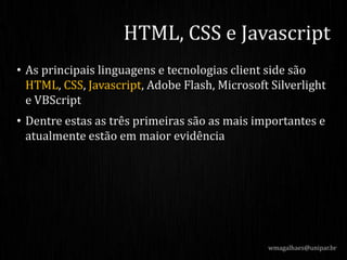 • As principais linguagens e tecnologias client side são
HTML, CSS, Javascript, Adobe Flash, Microsoft Silverlight
e VBScript
• Dentre estas as três primeiras são as mais importantes e
atualmente estão em maior evidência
wmagalhaes@unipar.br
HTML, CSS e Javascript
 