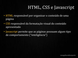 • HTML responsável por organizar o conteúdo de uma
página
• CSS responsável da formatação visual do conteúdo
apresentado
• Javascript permite que as páginas possuam algum tipo
de comportamento (“inteligência”)
wmagalhaes@unipar.br
HTML, CSS e Javascript
 