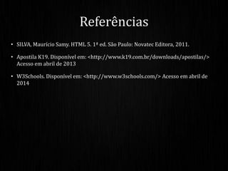 • SILVA, Maurício Samy. HTML 5. 1ª ed. São Paulo: Novatec Editora, 2011.
• Apostila K19. Disponível em: <http://www.k19.com.br/downloads/apostilas/>
Acesso em abril de 2013
• W3Schools. Disponível em: <http://www.w3schools.com/> Acesso em abril de
2014
Referências
 