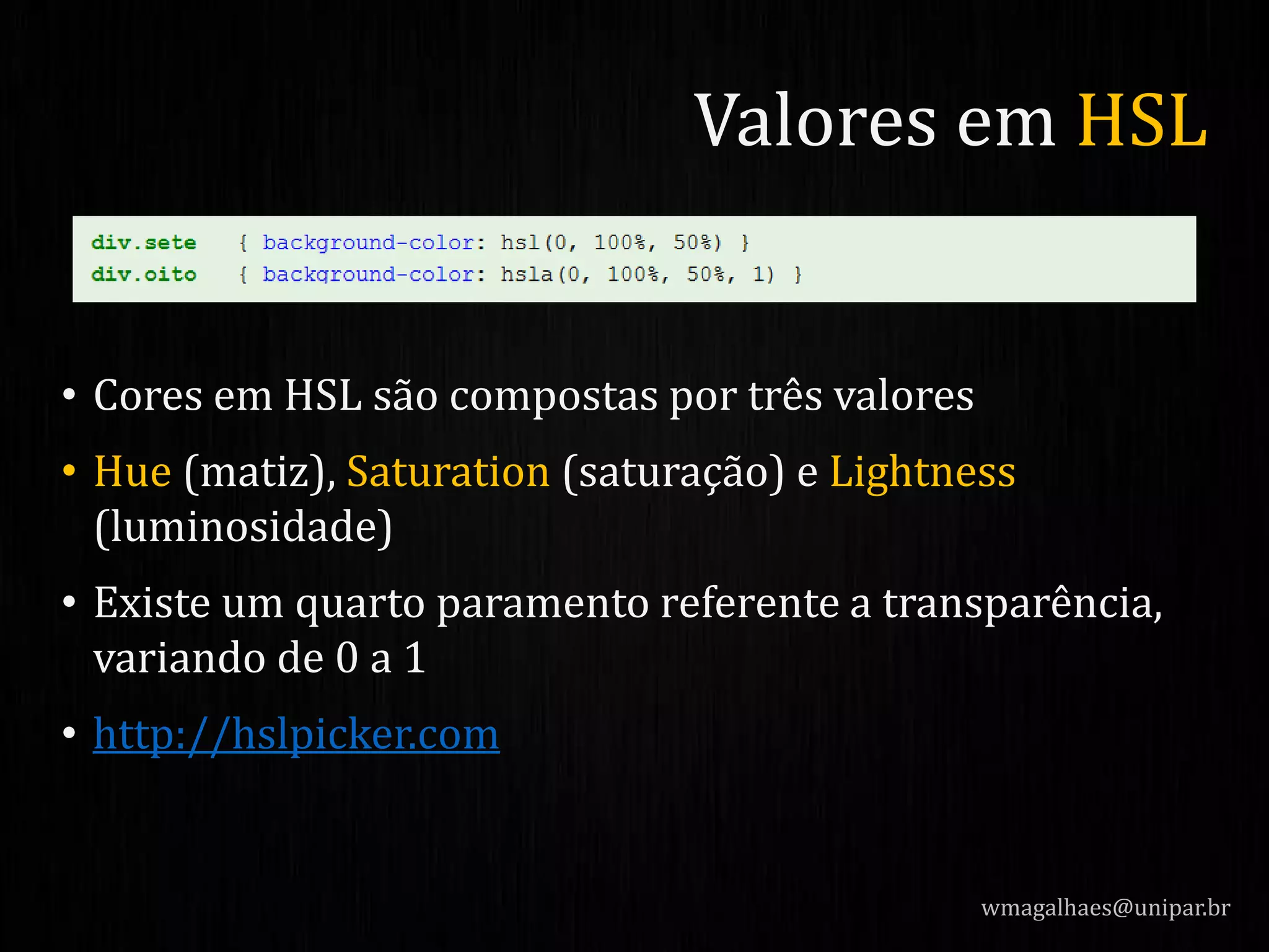• Cores em HSL são compostas por três valores
• Hue (matiz), Saturation (saturação) e Lightness
(luminosidade)
• Existe um quarto paramento referente a transparência,
variando de 0 a 1
• http://hslpicker.com
wmagalhaes@unipar.br
Valores em HSL
 