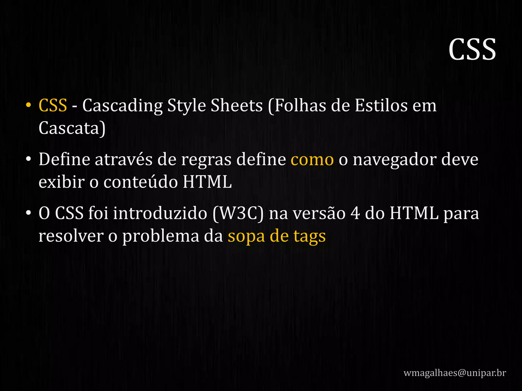 • CSS - Cascading Style Sheets (Folhas de Estilos em
Cascata)
• Define através de regras define como o navegador deve
exibir o conteúdo HTML
• O CSS foi introduzido (W3C) na versão 4 do HTML para
resolver o problema da sopa de tags
wmagalhaes@unipar.br
CSS
 
