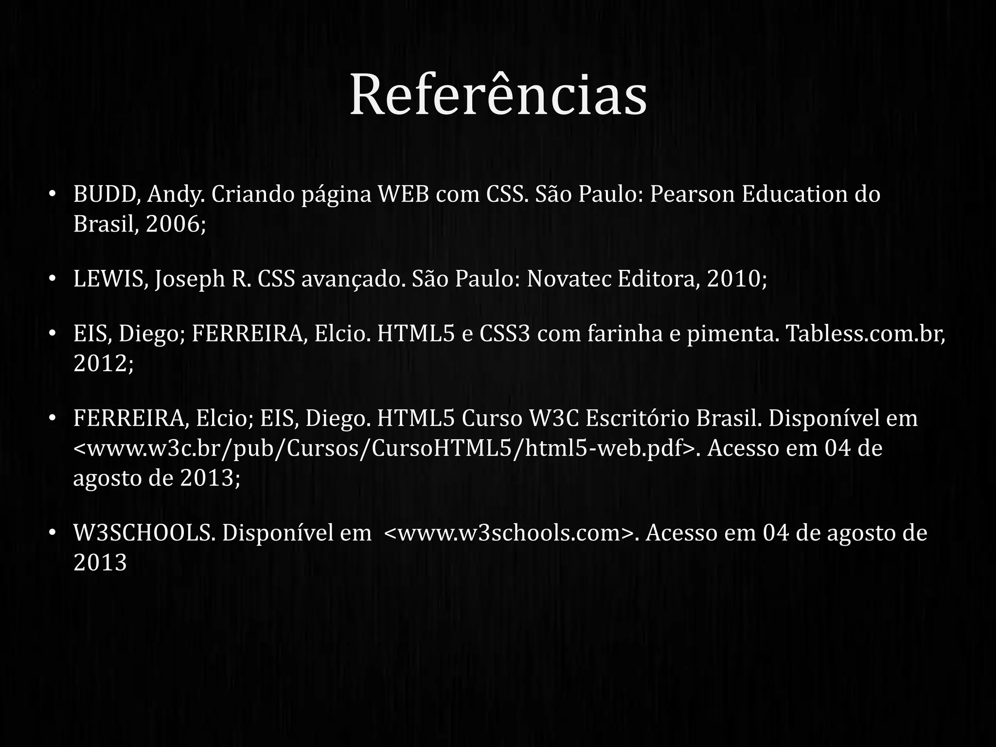 • BUDD, Andy. Criando página WEB com CSS. São Paulo: Pearson Education do
Brasil, 2006;
• LEWIS, Joseph R. CSS avançado. São Paulo: Novatec Editora, 2010;
• EIS, Diego; FERREIRA, Elcio. HTML5 e CSS3 com farinha e pimenta. Tabless.com.br,
2012;
• FERREIRA, Elcio; EIS, Diego. HTML5 Curso W3C Escritório Brasil. Disponível em
<www.w3c.br/pub/Cursos/CursoHTML5/html5-web.pdf>. Acesso em 04 de
agosto de 2013;
• W3SCHOOLS. Disponível em <www.w3schools.com>. Acesso em 04 de agosto de
2013
Referências
 