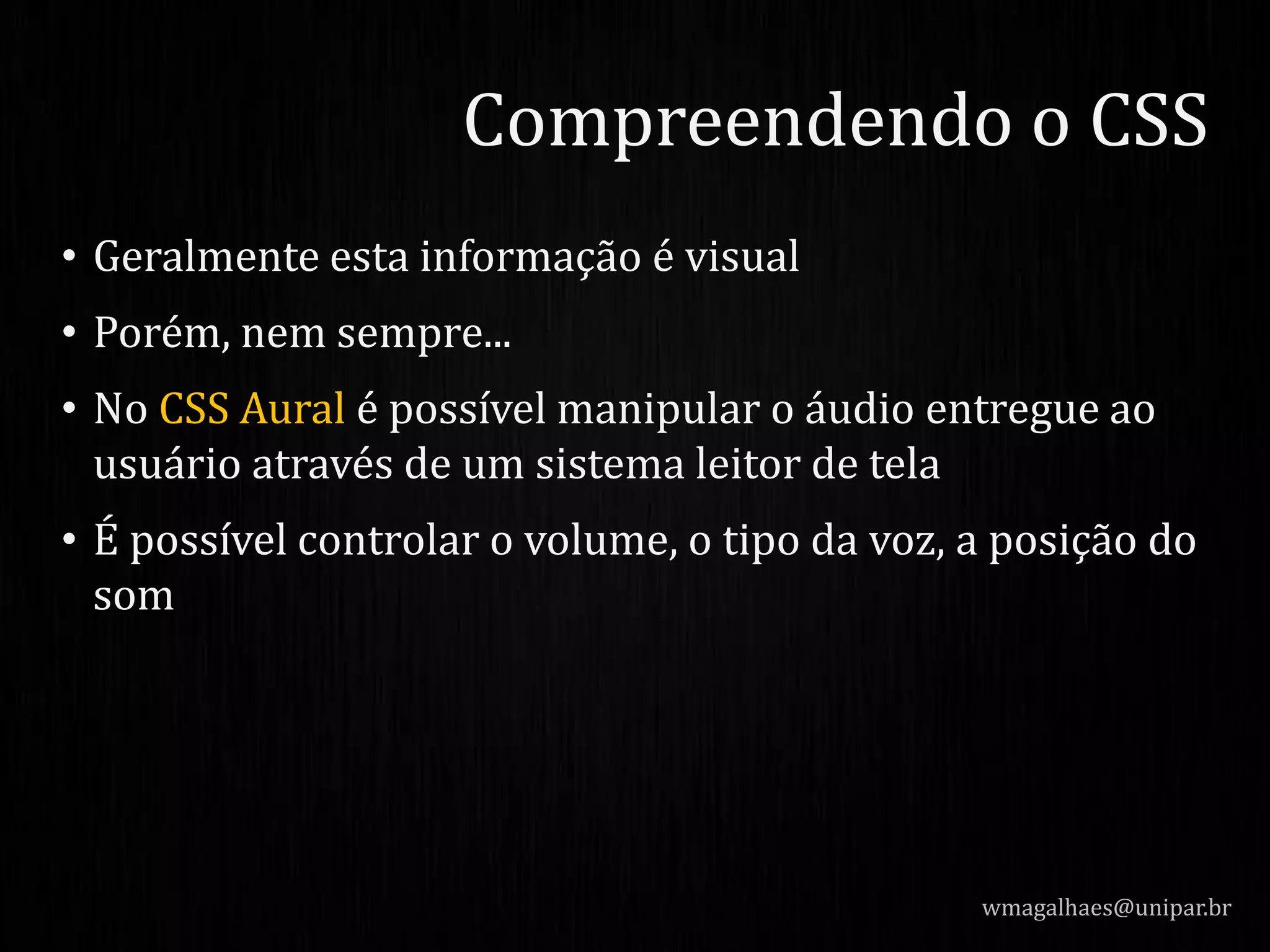 • Geralmente esta informação é visual
• Porém, nem sempre...
• No CSS Aural é possível manipular o áudio entregue ao
usuário através de um sistema leitor de tela
• É possível controlar o volume, o tipo da voz, a posição do
som
wmagalhaes@unipar.br
Compreendendo o CSS
 