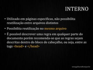 • Utilizado em páginas especificas, não possibilita
reutilização entre arquivos distintos
• Possibilita reutilização no mesmo arquivo
• É possível descrever uma regra em qualquer parte do
documento porém recomenda-se que as regras sejam
descritas dentro do bloco de cabeçalho, ou seja, entre as
tags <head> e </head>
wmagalhaes@unipar.br
INTERNO
 