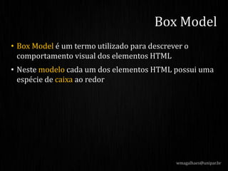 • Box Model é um termo utilizado para descrever o
comportamento visual dos elementos HTML
• Neste modelo cada um dos elementos HTML possui uma
espécie de caixa ao redor
wmagalhaes@unipar.br
Box Model
 
