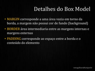 • MARGIN corresponde a uma área vazia em torno da
borda, a margem não possui cor de fundo (background)
• BORDER área intermediaria entre as margens internas e
margens externas
• PADDING corresponde ao espaço entre a borda e o
conteúdo do elemento
wmagalhaes@unipar.br
Detalhes do Box Model
 