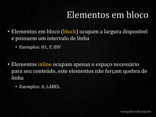 • Elementos em bloco (block) ocupam a largura disponível
e possuem um intervalo de linha
• Exemplos: H1, P, DIV
• Elementos inline ocupam apenas o espaço necessário
para seu conteúdo, este elementos não forçam quebra de
linha
• Exemplos: A, LABEL
wmagalhaes@unipar.br
Elementos em bloco
 