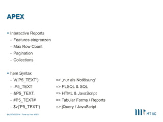 | 
APEX 
Interactive Reports 
-Features eingrenzen 
-Max Row Count 
-Pagination 
-Collections 
Item Syntax 
-V(‘P5_TEXT‘) => „nur als Notlösung“ 
-:P5_TEXT => PLSQL & SQL 
-&P5_TEXT. => HTML & JavaScript 
-#P5_TEXT# => Tabular Forms / Reports 
-$v(‘P5_TEXT‘) => jQuery / JavaScript 
DOAG 2014 - Tune Up Your APEX 
21  