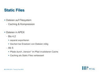 | 
Static Files 
Dateien auf Filesystem 
-Caching & Kompression 
Dateien in APEX 
-Bis 4.2 
separat exportieren 
löschen bei Ersetzen von Dateien nötig 
-Ab 5 
Pfade durch „Version“ im Pfad invalidieren Cache 
Caching als Static Files verbessert 
DOAG 2014 - Tune Up Your APEX 
30  