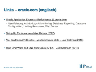 | 
Links – oracle.com (englisch) 
Oracle Application Express – Performance @ oracle.com 
-Identifizierung, Activity Logs & Monitoring, Database Reporting, Database Configuration, Limiting Resources, Web Server 
Sizing Up Performance – Mike Hichwa (2007) 
You don't lack APEX skills.....you lack Oracle skills – Joel Kallman (2013) 
High CPU Waits and SQL from Oracle APEX – Joel Kallmann (2011) 
DOAG 2014 - Tune Up Your APEX 
32  