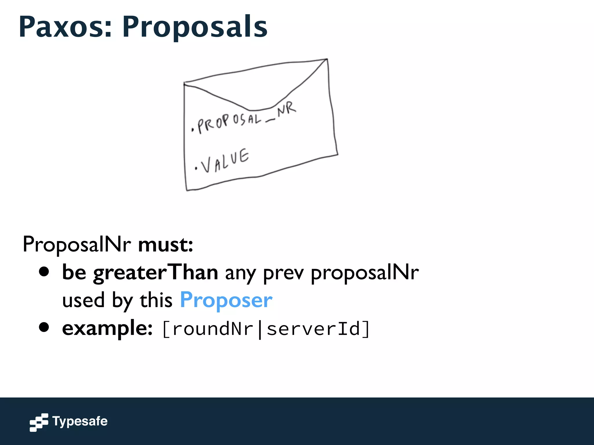 Paxos: Proposals 
ProposalNr must: 
• be greaterThan any prev proposalNr 
used by this Proposer 
• example: [roundNr|serverId] 
 