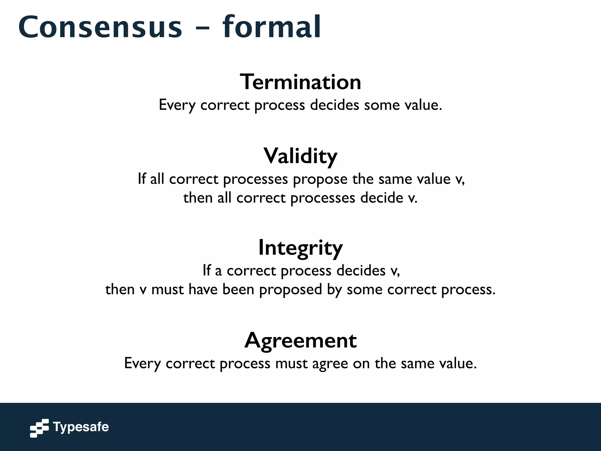 Consensus - formal 
Termination 
Every correct process decides some value. 
! 
Validity 
If all correct processes propose the same value v, 
then all correct processes decide v. 
! 
Integrity 
If a correct process decides v, 
then v must have been proposed by some correct process. 
! 
Agreement 
Every correct process must agree on the same value. 
 