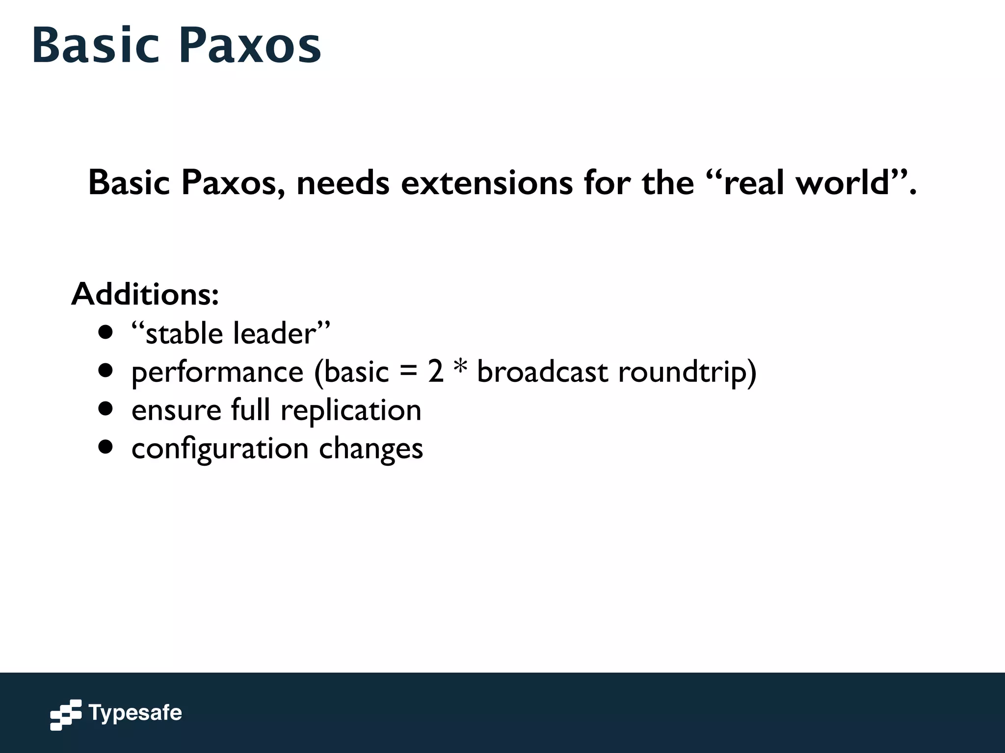 Basic Paxos 
Basic Paxos, needs extensions for the “real world”. 
Additions: 
• “stable leader” 
• performance (basic = 2 * broadcast roundtrip) 
• ensure full replication 
• configuration changes 
 