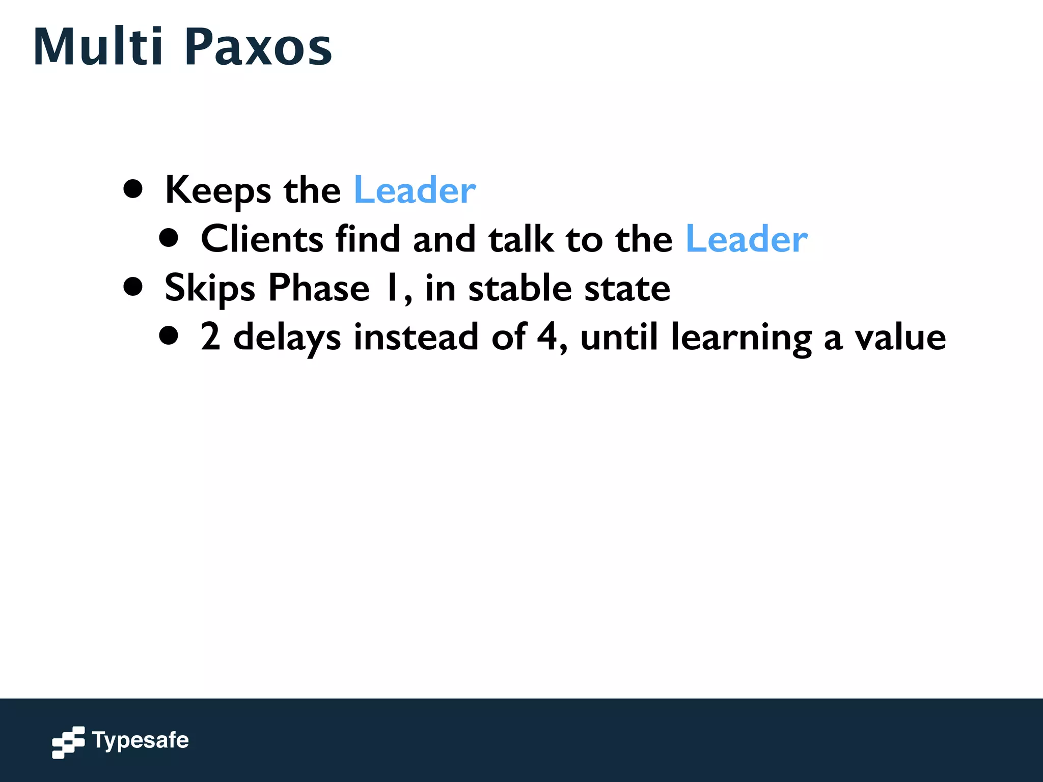 Multi Paxos 
• Keeps the Leader 
• Clients find and talk to the Leader 
• Skips Phase 1, in stable state 
• 2 delays instead of 4, until learning a value 
 