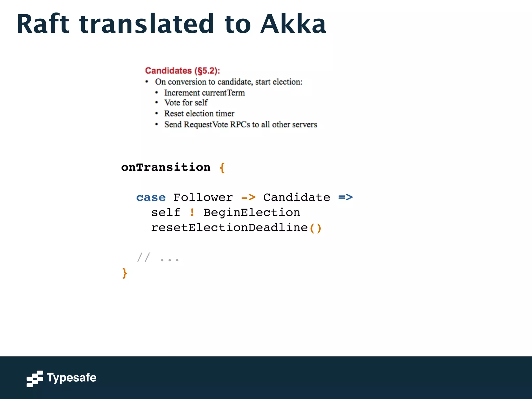 Raft translated to Akka 
onTransition {! 
! 
case Follower -> Candidate =>! 
self ! BeginElection! 
resetElectionDeadline()! 
! 
// ...! 
} 
 