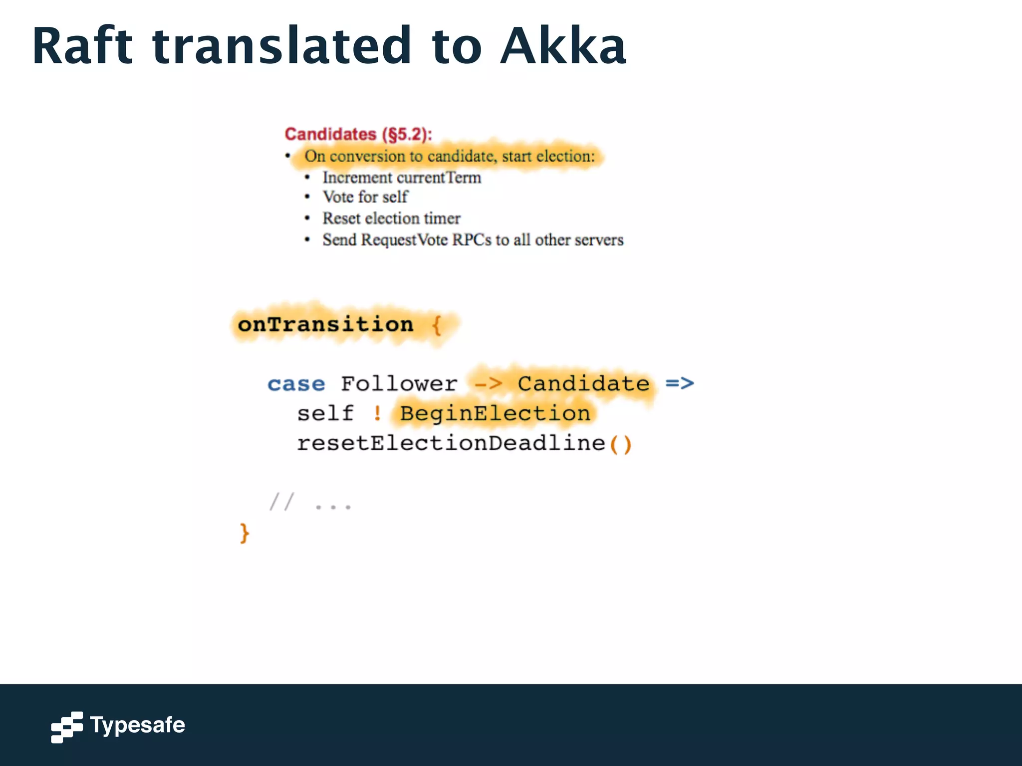 Raft translated to Akka 
onTransition {! 
! 
case Follower -> Candidate =>! 
self ! BeginElection! 
resetElectionDeadline()! 
! 
// ...! 
} 
 