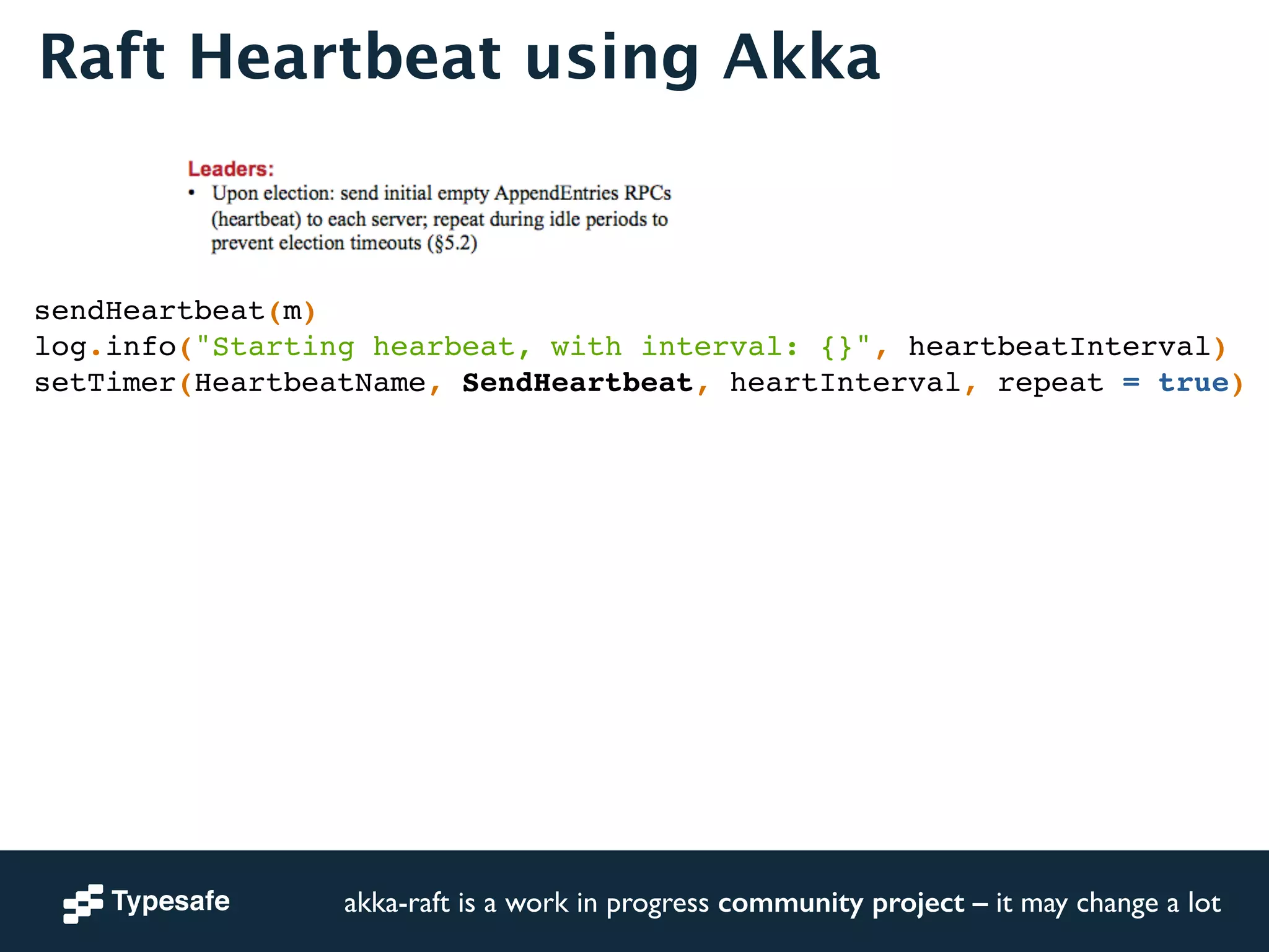 Raft Heartbeat using Akka 
sendHeartbeat(m)! 
log.info("Starting hearbeat, with interval: {}", heartbeatInterval)! 
setTimer(HeartbeatName, SendHeartbeat, heartInterval, repeat = true)! 
akka-raft is a work in progress community project – it may change a lot 
 