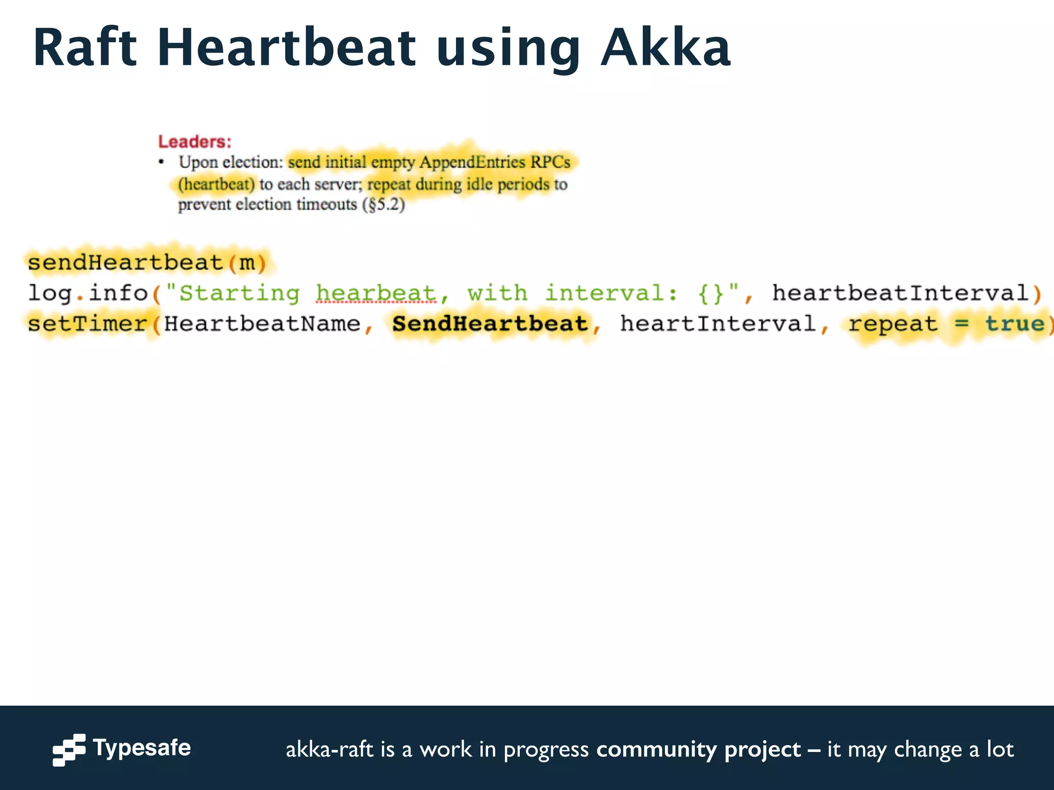 Raft Heartbeat using Akka 
sendHeartbeat(m)! 
log.info("Starting hearbeat, with interval: {}", heartbeatInterval)! 
setTimer(HeartbeatName, SendHeartbeat, heartInterval, repeat = true)! 
akka-raft is a work in progress community project – it may change a lot 
 