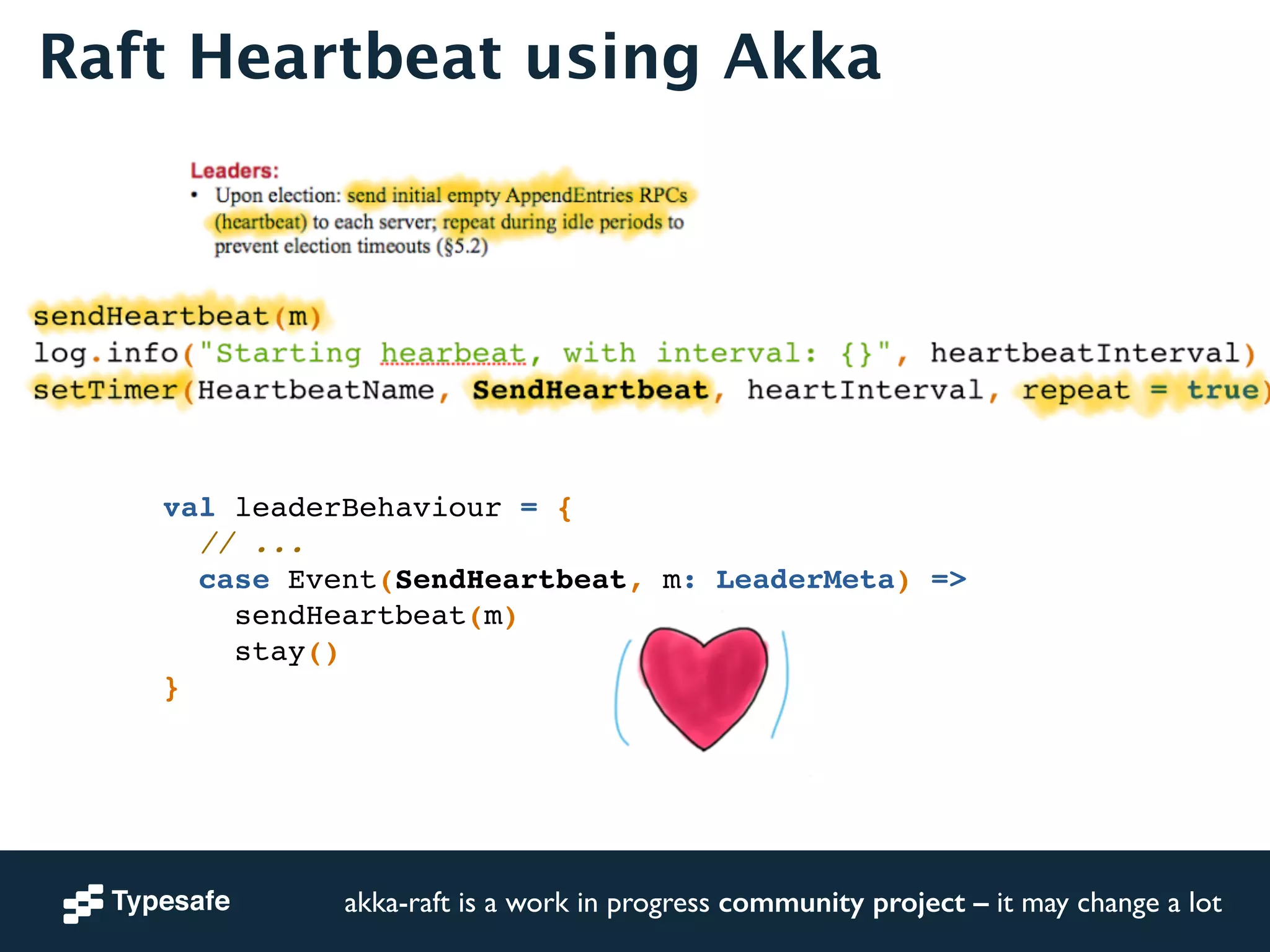 Raft Heartbeat using Akka 
sendHeartbeat(m)! 
log.info("Starting hearbeat, with interval: {}", heartbeatInterval)! 
setTimer(HeartbeatName, SendHeartbeat, heartInterval, repeat = true)! 
val leaderBehaviour = {! 
// ...! 
case Event(SendHeartbeat, m: LeaderMeta) =>! 
sendHeartbeat(m)! 
stay()! 
akka-raft is a work in progress community project – it may change a lot 
} 
 