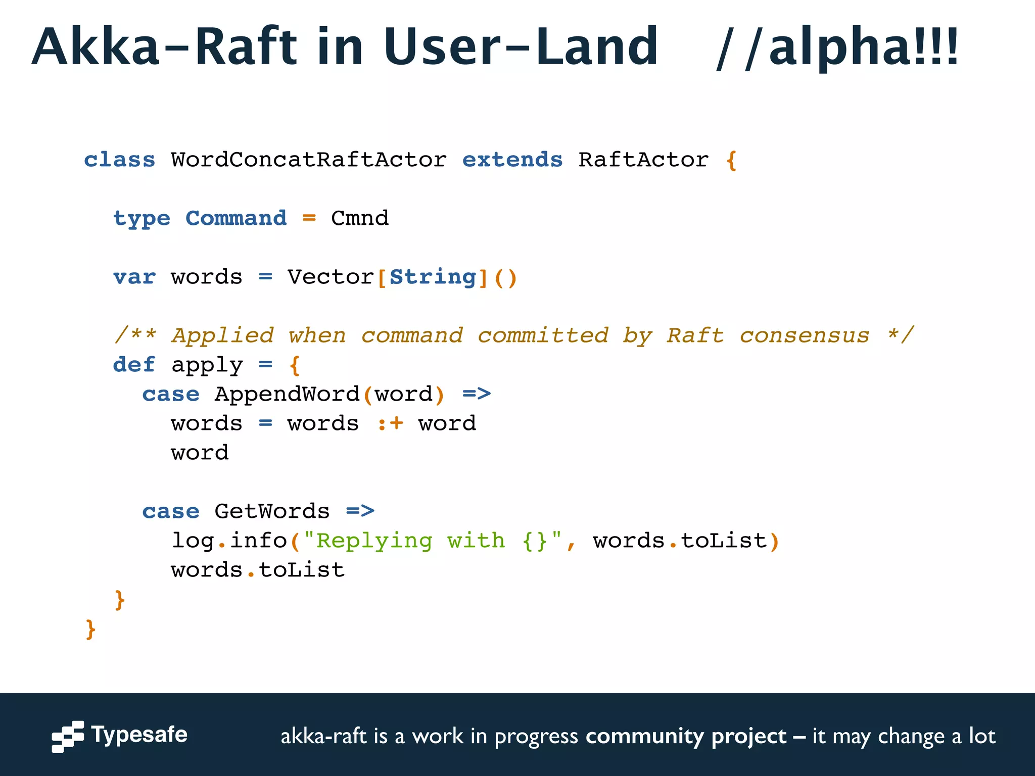 Akka-Raft in User-Land //alpha!!! 
class WordConcatRaftActor extends RaftActor {! 
! 
type Command = Cmnd! 
! 
var words = Vector[String]()! 
! 
/** Applied when command committed by Raft consensus */! 
def apply = {! 
case AppendWord(word) =>! 
words = words :+ word! 
word! 
! 
case GetWords =>! 
log.info("Replying with {}", words.toList)! 
words.toList! 
}! 
}! 
akka-raft is a work in progress community project – it may change a lot 
 