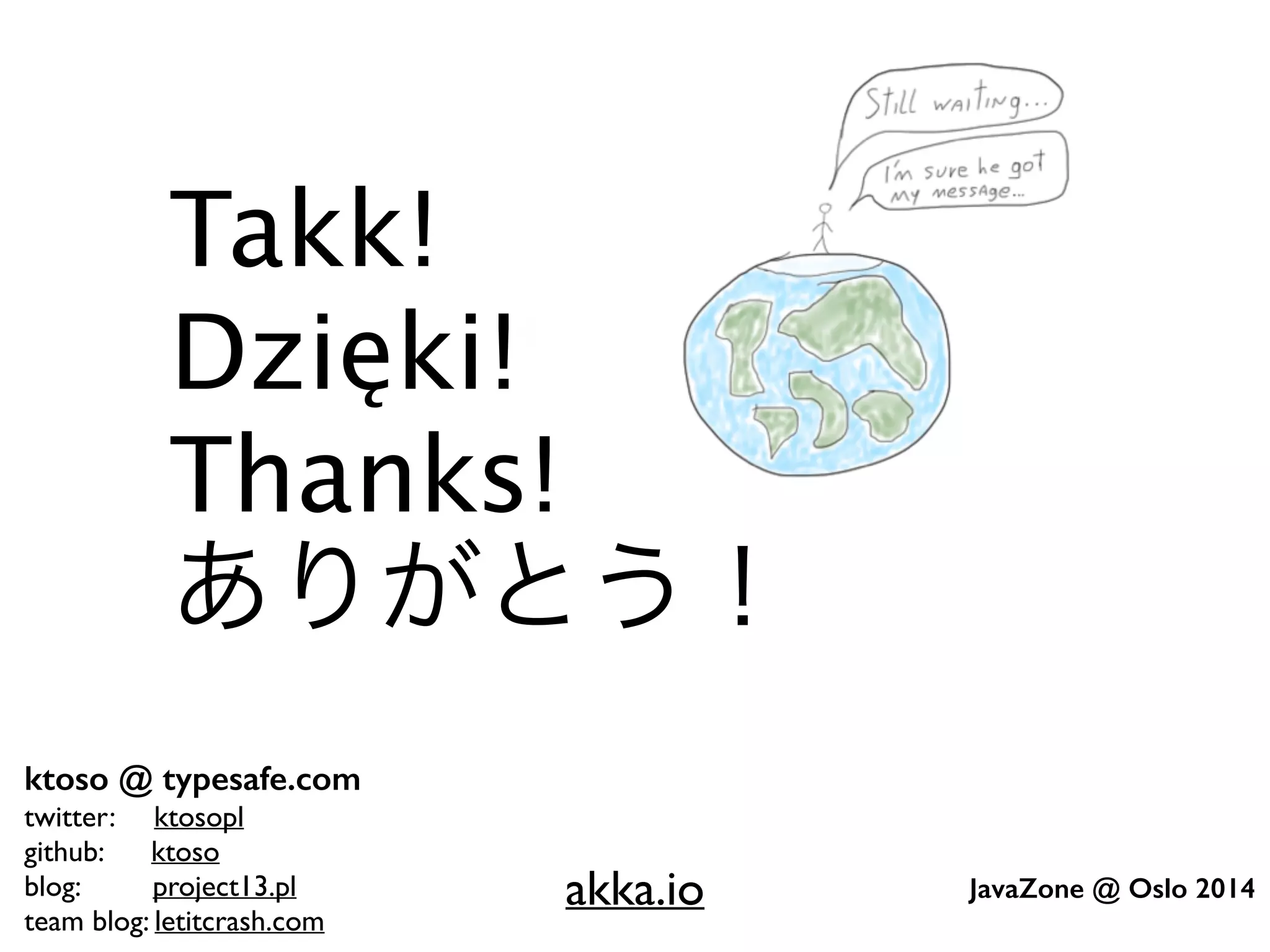ktoso @ typesafe.com 
twitter: ktosopl 
github: ktoso 
blog: project13.pl 
team blog: letitcrash.com 
JavaZone @ Oslo 2014 
! 
! 
Takk! 
Dzięki! 
Thanks! 
ありがとう！ 
akka.io 
 
