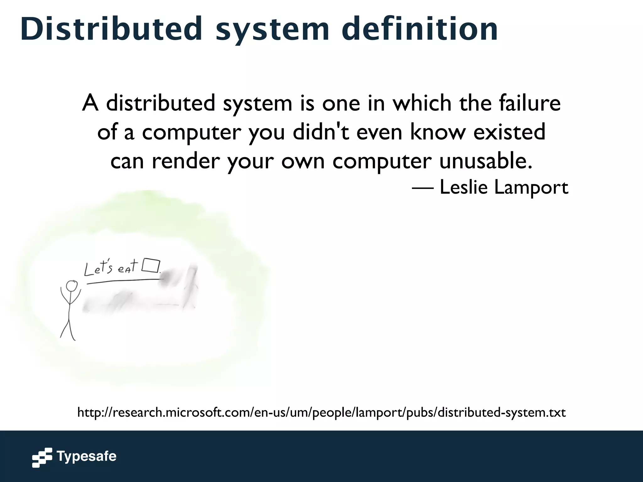 Distributed system definition 
A distributed system is one in which the failure 
of a computer you didn't even know existed 
can render your own computer unusable. 
— Leslie Lamport 
http://research.microsoft.com/en-us/um/people/lamport/pubs/distributed-system.txt 
 