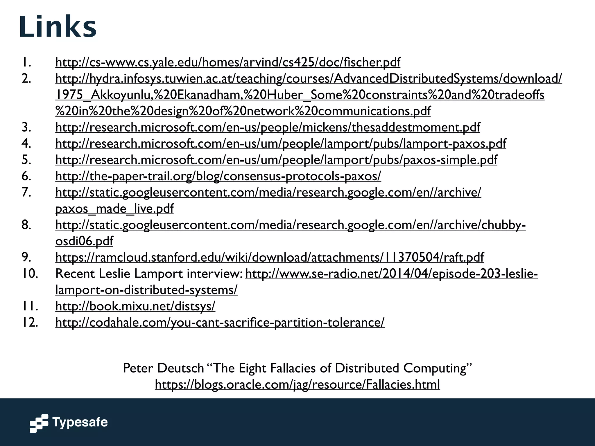 Links 
1. http://cs-www.cs.yale.edu/homes/arvind/cs425/doc/fischer.pdf 
2. http://hydra.infosys.tuwien.ac.at/teaching/courses/AdvancedDistributedSystems/download/ 
1975_Akkoyunlu,%20Ekanadham,%20Huber_Some%20constraints%20and%20tradeoffs 
%20in%20the%20design%20of%20network%20communications.pdf 
3. http://research.microsoft.com/en-us/people/mickens/thesaddestmoment.pdf 
4. http://research.microsoft.com/en-us/um/people/lamport/pubs/lamport-paxos.pdf 
5. http://research.microsoft.com/en-us/um/people/lamport/pubs/paxos-simple.pdf 
6. http://the-paper-trail.org/blog/consensus-protocols-paxos/ 
7. http://static.googleusercontent.com/media/research.google.com/en//archive/ 
paxos_made_live.pdf 
8. http://static.googleusercontent.com/media/research.google.com/en//archive/chubby-osdi06. 
pdf 
9. https://ramcloud.stanford.edu/wiki/download/attachments/11370504/raft.pdf 
10. Recent Leslie Lamport interview: http://www.se-radio.net/2014/04/episode-203-leslie-lamport- 
on-distributed-systems/ 
11. http://book.mixu.net/distsys/ 
12. http://codahale.com/you-cant-sacrifice-partition-tolerance/ 
Peter Deutsch “The Eight Fallacies of Distributed Computing” 
https://blogs.oracle.com/jag/resource/Fallacies.html 
 