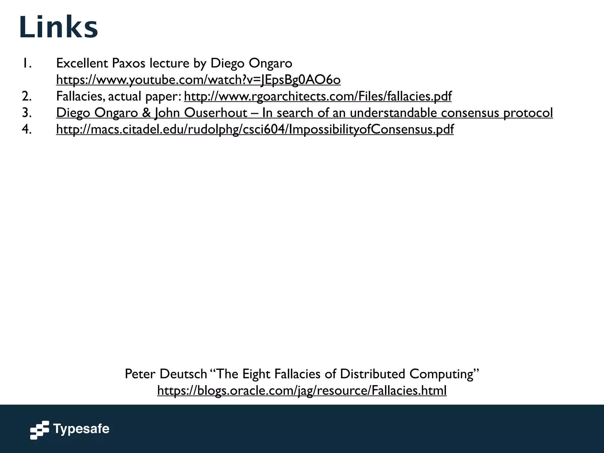 Links 
1. Excellent Paxos lecture by Diego Ongaro 
https://www.youtube.com/watch?v=JEpsBg0AO6o 
2. Fallacies, actual paper: http://www.rgoarchitects.com/Files/fallacies.pdf 
3. Diego Ongaro & John Ouserhout – In search of an understandable consensus protocol 
4. http://macs.citadel.edu/rudolphg/csci604/ImpossibilityofConsensus.pdf 
Peter Deutsch “The Eight Fallacies of Distributed Computing” 
https://blogs.oracle.com/jag/resource/Fallacies.html 
 