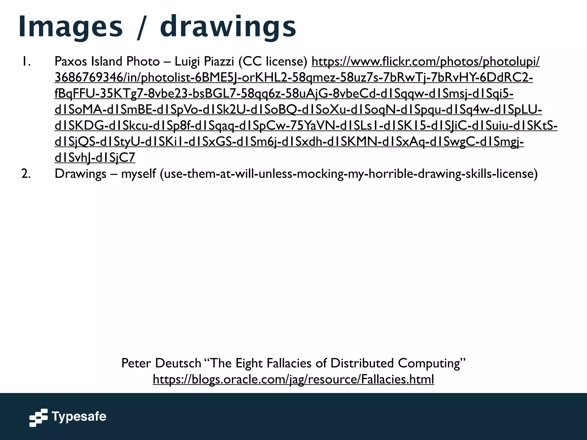 Images / drawings 
1. Paxos Island Photo – Luigi Piazzi (CC license) https://www.flickr.com/photos/photolupi/ 
3686769346/in/photolist-6BME5J-orKHL2-58qmez-58uz7s-7bRwTj-7bRvHY-6DdRC2- 
fBqFFU-35KTg7-8vbe23-bsBGL7-58qq6z-58uAjG-8vbeCd-d1Sqqw-d1Smsj-d1Sqi5- 
d1SoMA-d1SmBE-d1SpVo-d1Sk2U-d1SoBQ-d1SoXu-d1SoqN-d1Spqu-d1Sq4w-d1SpLU-d1SKDG- 
d1Skcu-d1Sp8f-d1Sqaq-d1SpCw-75YaVN-d1SLs1-d1SK15-d1SJiC-d1Suiu-d1SKtS-d1SjQS- 
d1StyU-d1SKi1-d1SxGS-d1Sm6j-d1Sxdh-d1SKMN-d1SxAq-d1SwgC-d1Smgj-d1SvhJ- 
d1SjC7 
2. Drawings – myself (use-them-at-will-unless-mocking-my-horrible-drawing-skills-license) 
Peter Deutsch “The Eight Fallacies of Distributed Computing” 
https://blogs.oracle.com/jag/resource/Fallacies.html 
