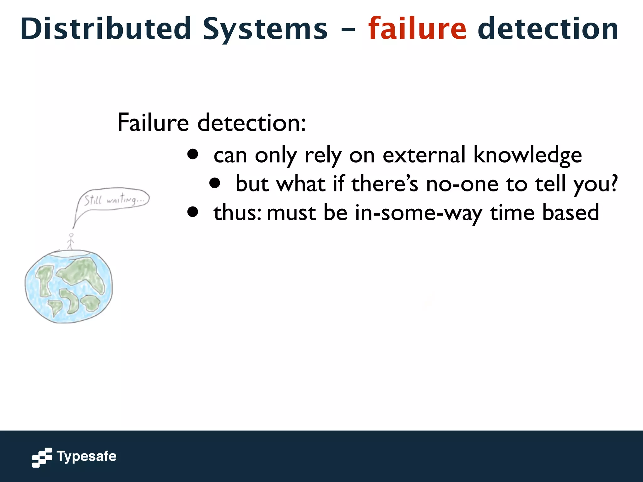 Distributed Systems - failure detection 
Failure detection: 
• can only rely on external knowledge 
• but what if there’s no-one to tell you? 
• thus: must be in-some-way time based 
 