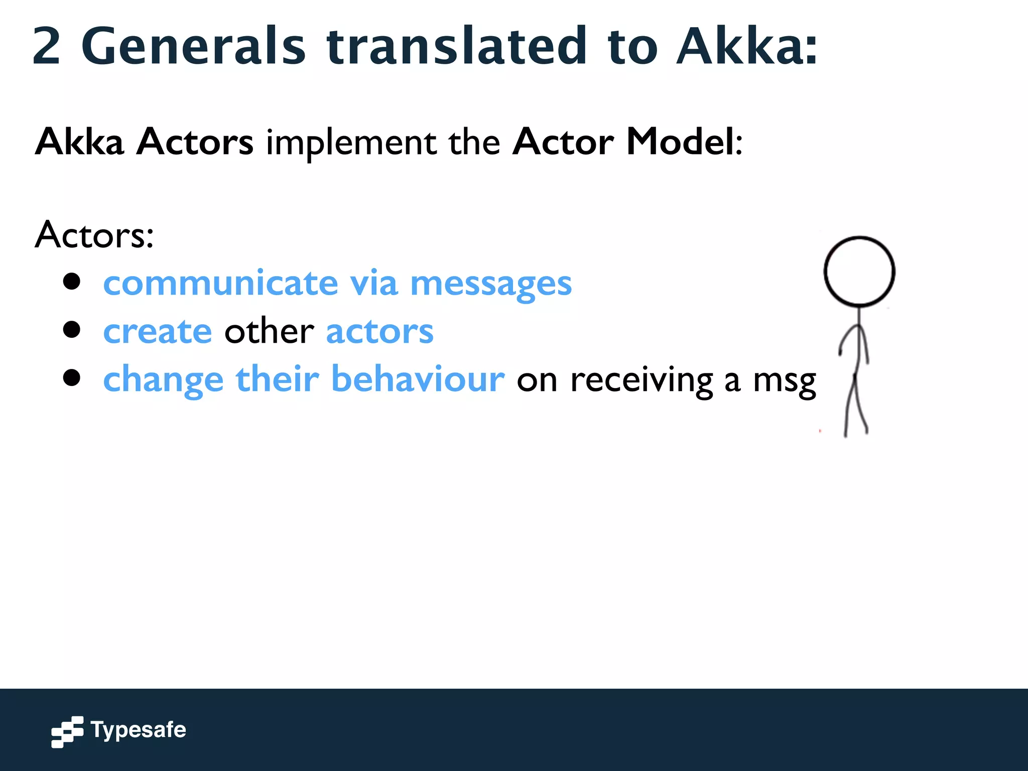 2 Generals translated to Akka: 
Akka Actors implement the Actor Model: 
! 
Actors: 
• communicate via messages 
• create other actors 
• change their behaviour on receiving a msg 
! 
 