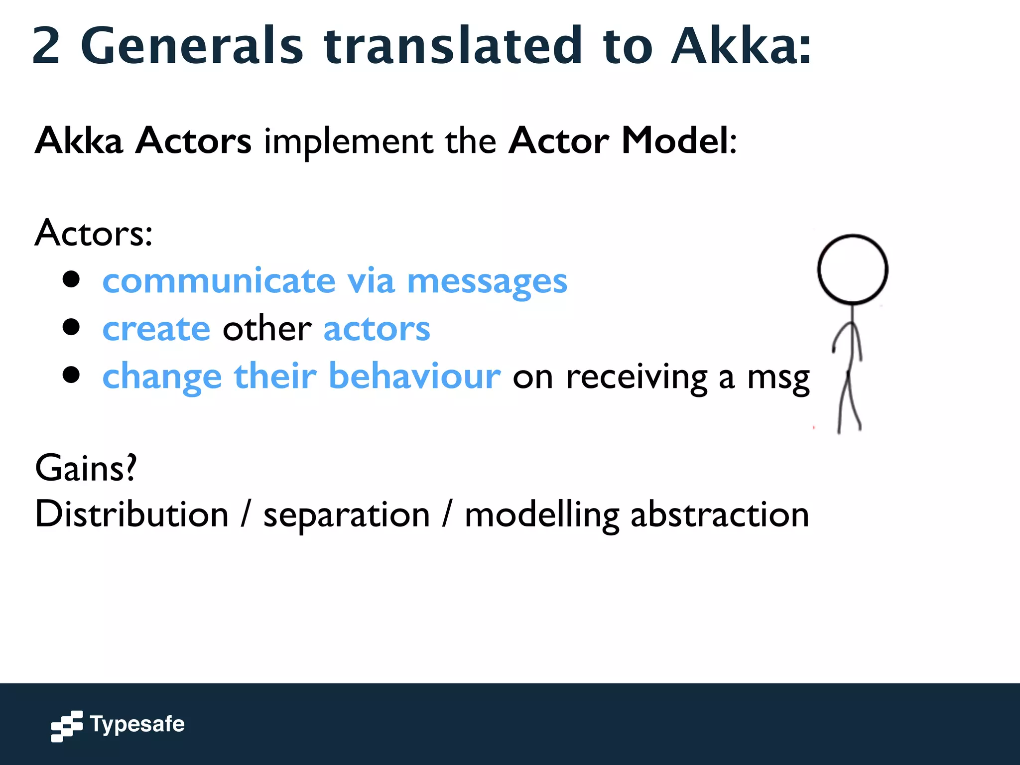 2 Generals translated to Akka: 
Akka Actors implement the Actor Model: 
! 
Actors: 
• communicate via messages 
• create other actors 
• change their behaviour on receiving a msg 
! 
Gains? 
Distribution / separation / modelling abstraction 
 