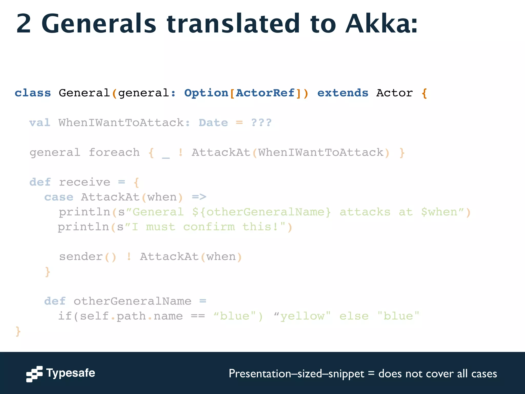 2 Generals translated to Akka: 
! 
! 
class General(general: Option[ActorRef]) extends Actor {! 
! 
! val WhenIWantToAttack: Date = ???! 
! 
general foreach { _ ! AttackAt(WhenIWantToAttack) }! 
! 
def receive = {! 
case AttackAt(when) =>! 
println(s”General ${otherGeneralName} attacks at $when”)! 
! ! ! println(s”I must confirm this!")! 
! 
sender() ! AttackAt(when)! 
}! 
! 
def otherGeneralName = ! 
! ! ! if(self.path.name == “blue")!“yellow" else "blue"! 
}! 
Presentation–sized–snippet = does not cover all cases 
 