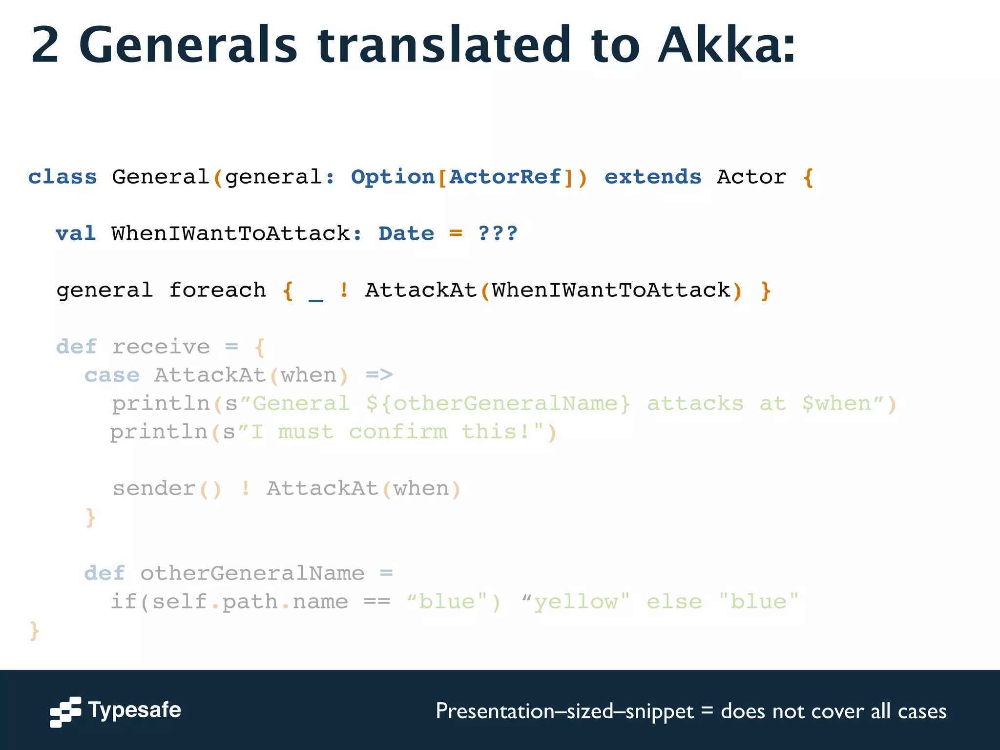2 Generals translated to Akka: 
! 
! 
class General(general: Option[ActorRef]) extends Actor {! 
! 
! val WhenIWantToAttack: Date = ???! 
! 
general foreach { _ ! AttackAt(WhenIWantToAttack) }! 
! 
def receive = {! 
case AttackAt(when) =>! 
println(s”General ${otherGeneralName} attacks at $when”)! 
! ! ! println(s”I must confirm this!")! 
! 
sender() ! AttackAt(when)! 
}! 
! 
def otherGeneralName = ! 
! ! ! if(self.path.name == “blue")!“yellow" else "blue"! 
}! 
Presentation–sized–snippet = does not cover all cases 
 