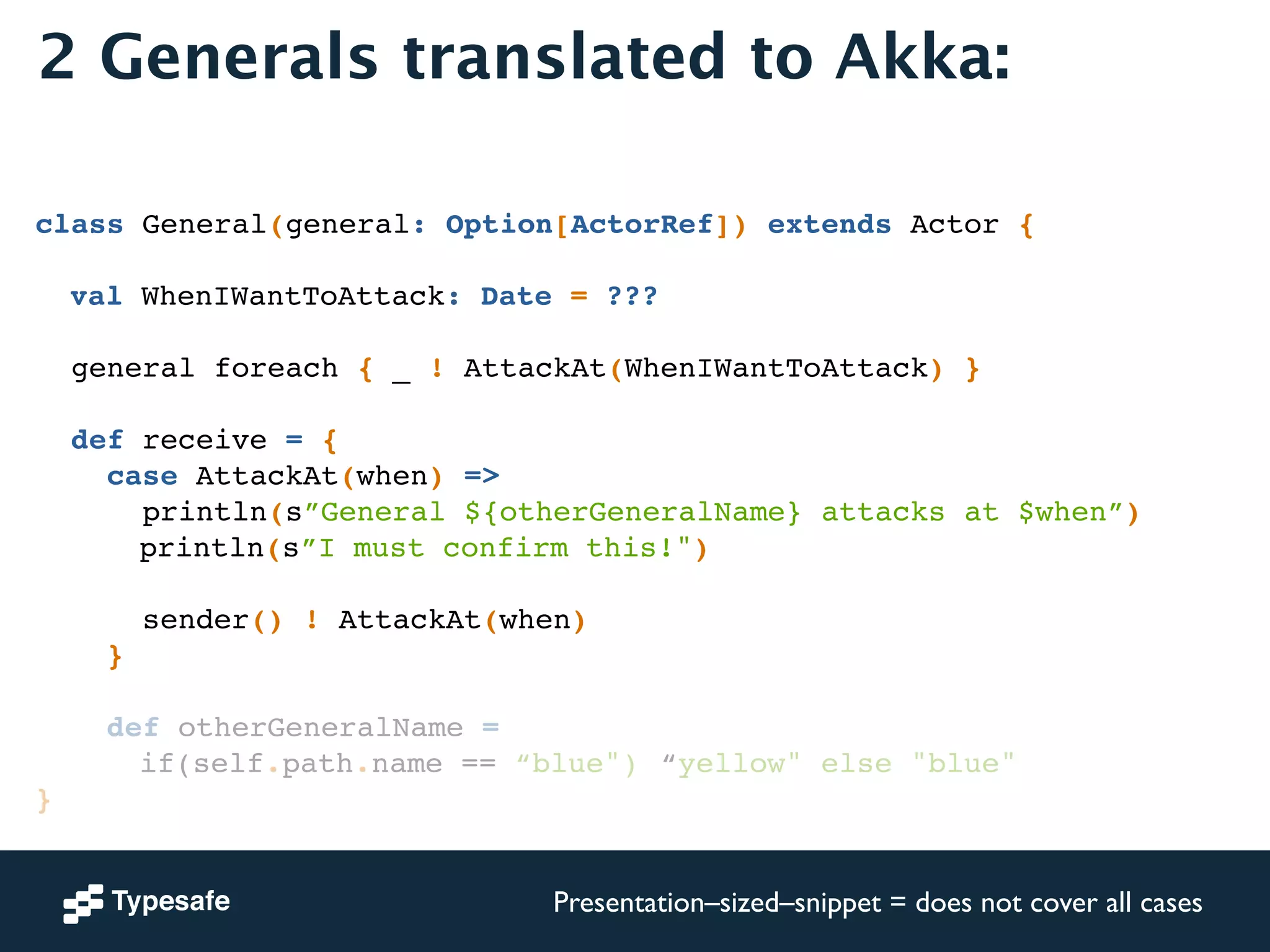 2 Generals translated to Akka: 
! 
! 
class General(general: Option[ActorRef]) extends Actor {! 
! 
! val WhenIWantToAttack: Date = ???! 
! 
general foreach { _ ! AttackAt(WhenIWantToAttack) }! 
! 
def receive = {! 
case AttackAt(when) =>! 
println(s”General ${otherGeneralName} attacks at $when”)! 
! ! ! println(s”I must confirm this!")! 
! 
sender() ! AttackAt(when)! 
}! 
! 
def otherGeneralName = ! 
! ! ! if(self.path.name == “blue")!“yellow" else "blue"! 
}! 
Presentation–sized–snippet = does not cover all cases 
 