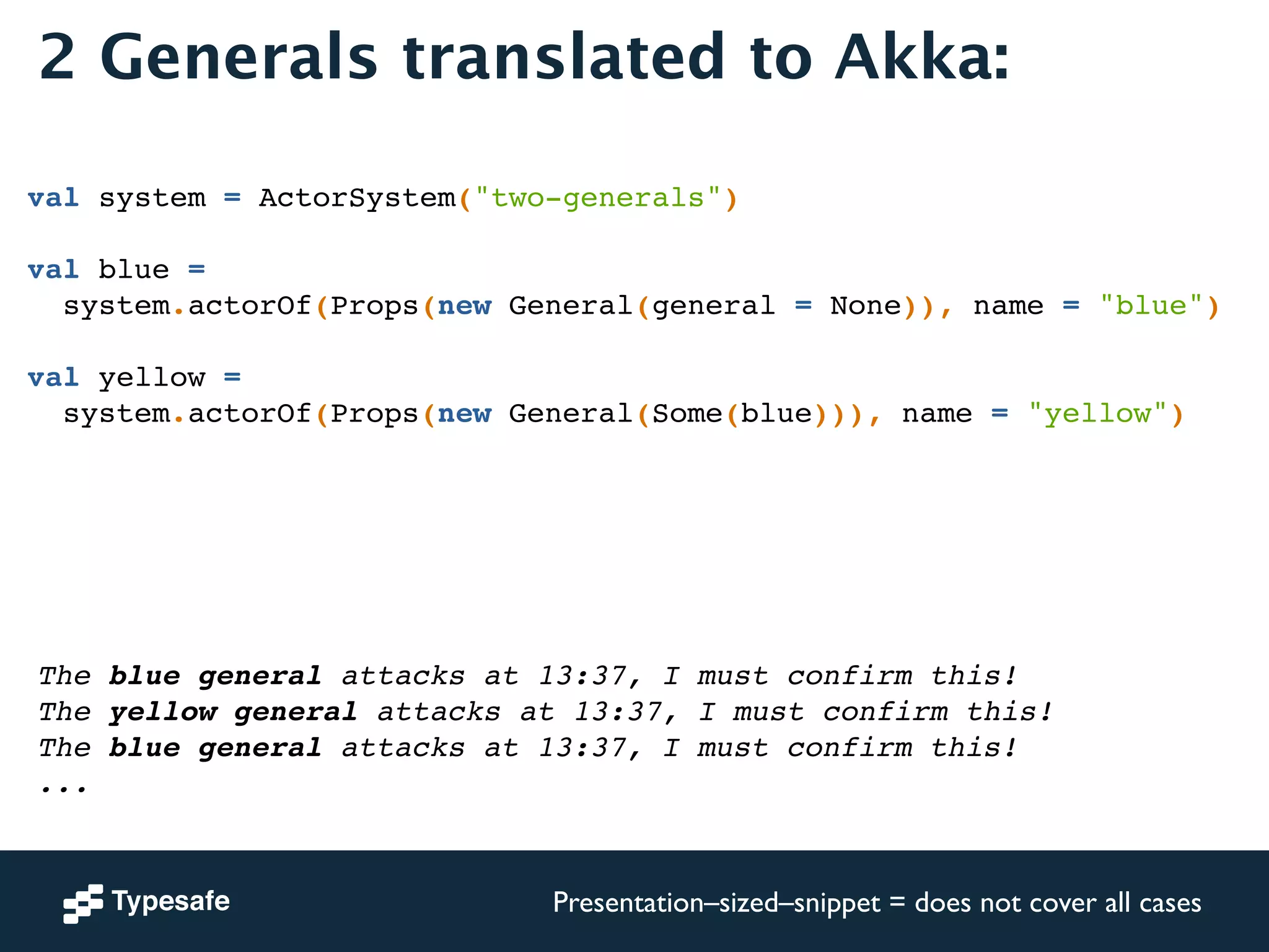 2 Generals translated to Akka: 
val system = ActorSystem("two-generals")! 
! 
val blue = ! 
system.actorOf(Props(new General(general = None)), name = "blue")! 
! 
val yellow = ! 
system.actorOf(Props(new General(Some(blue))), name = "yellow")! 
The blue general attacks at 13:37, I must confirm this!! 
The yellow general attacks at 13:37, I must confirm this!! 
The blue general attacks at 13:37, I must confirm this!! 
... 
Presentation–sized–snippet = does not cover all cases 
 