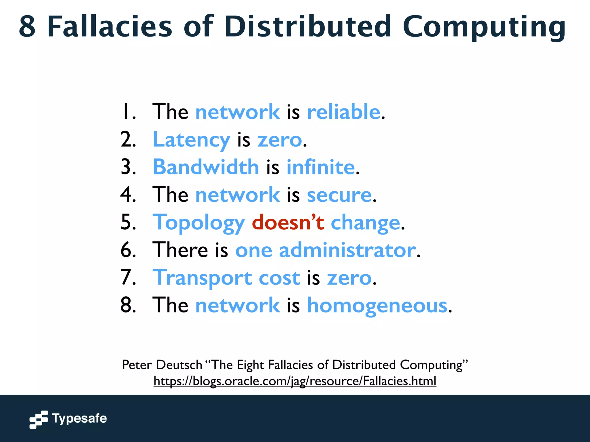 8 Fallacies of Distributed Computing 
1. The network is reliable. 
2. Latency is zero. 
3. Bandwidth is infinite. 
4. The network is secure. 
5. Topology doesn’t change. 
6. There is one administrator. 
7. Transport cost is zero. 
8. The network is homogeneous. 
Peter Deutsch “The Eight Fallacies of Distributed Computing” 
https://blogs.oracle.com/jag/resource/Fallacies.html 
 