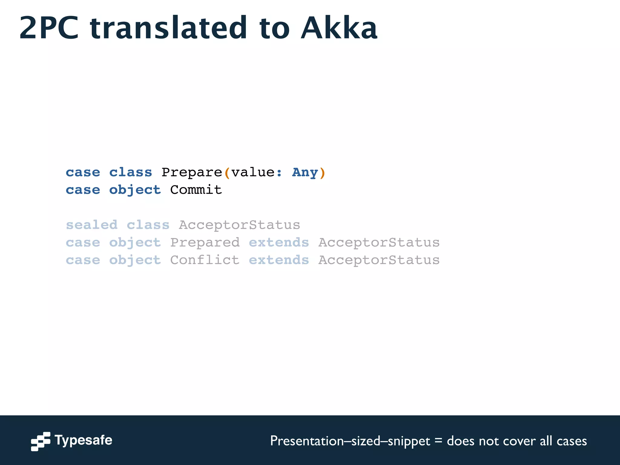 2PC translated to Akka 
case class Prepare(value: Any)! 
case object Commit! 
! 
sealed class AcceptorStatus! 
case object Prepared extends AcceptorStatus! 
case object Conflict extends AcceptorStatus! 
! 
Presentation–sized–snippet = does not cover all cases 
 