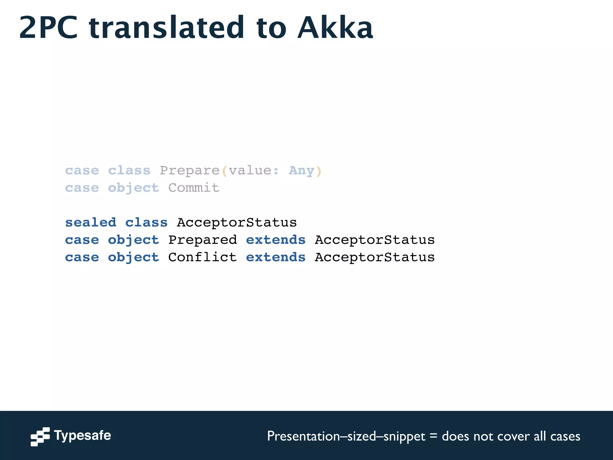 2PC translated to Akka 
case class Prepare(value: Any)! 
case object Commit! 
! 
sealed class AcceptorStatus! 
case object Prepared extends AcceptorStatus! 
case object Conflict extends AcceptorStatus! 
! 
Presentation–sized–snippet = does not cover all cases 
 