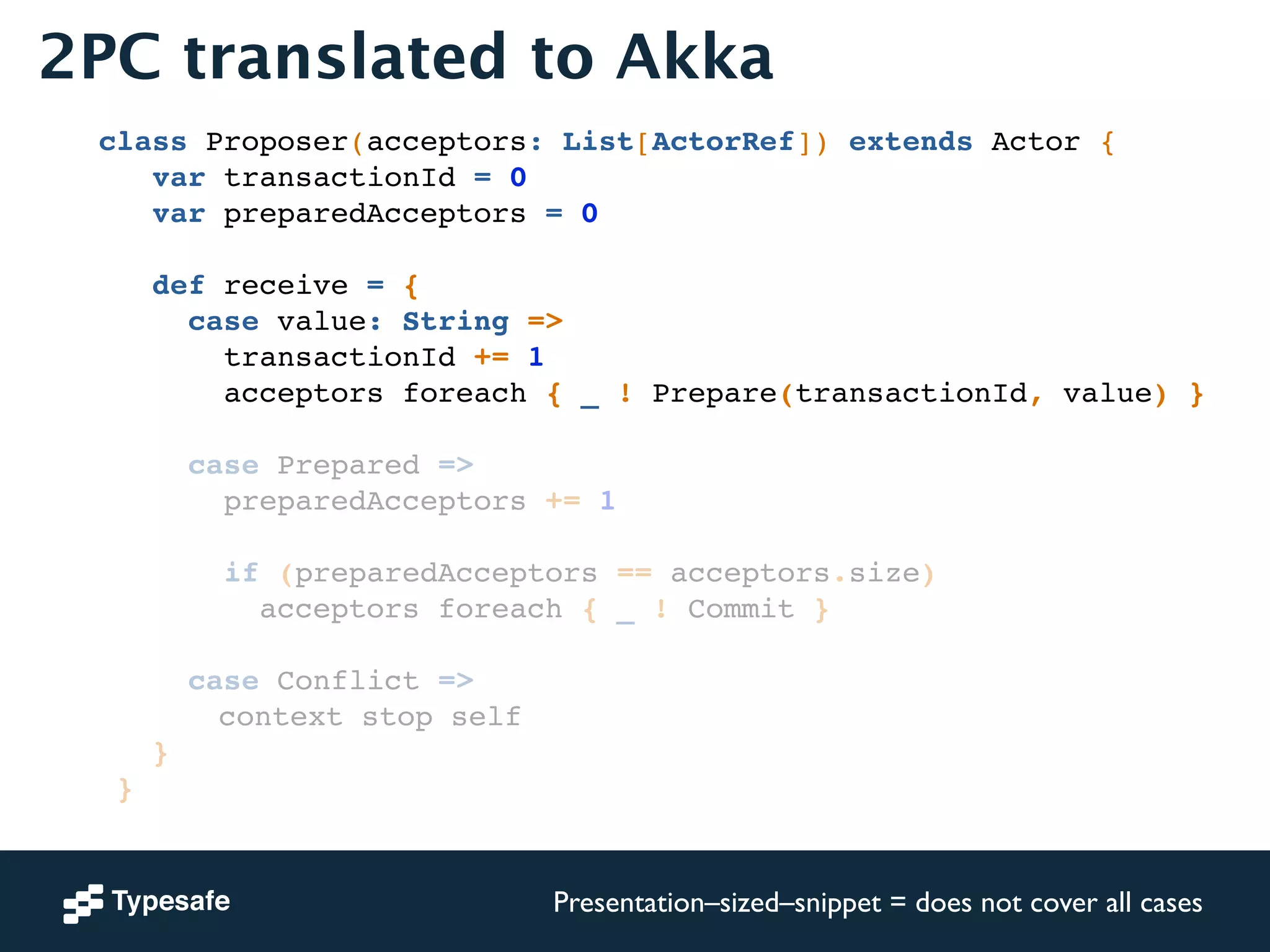 2PC translated to Akka 
class Proposer(acceptors: List[ActorRef]) extends Actor {! 
var transactionId = 0! 
var preparedAcceptors = 0! 
! 
def receive = {! 
case value: String =>! 
transactionId += 1! 
acceptors foreach { _ ! Prepare(transactionId, value) }! 
! 
case Prepared =>! 
preparedAcceptors += 1! 
! 
if (preparedAcceptors == acceptors.size)! 
acceptors foreach { _ ! Commit }! 
! 
case Conflict =>! 
! ! ! ! ! context stop self! 
}! 
}! 
Presentation–sized–snippet = does not cover all cases 
 
