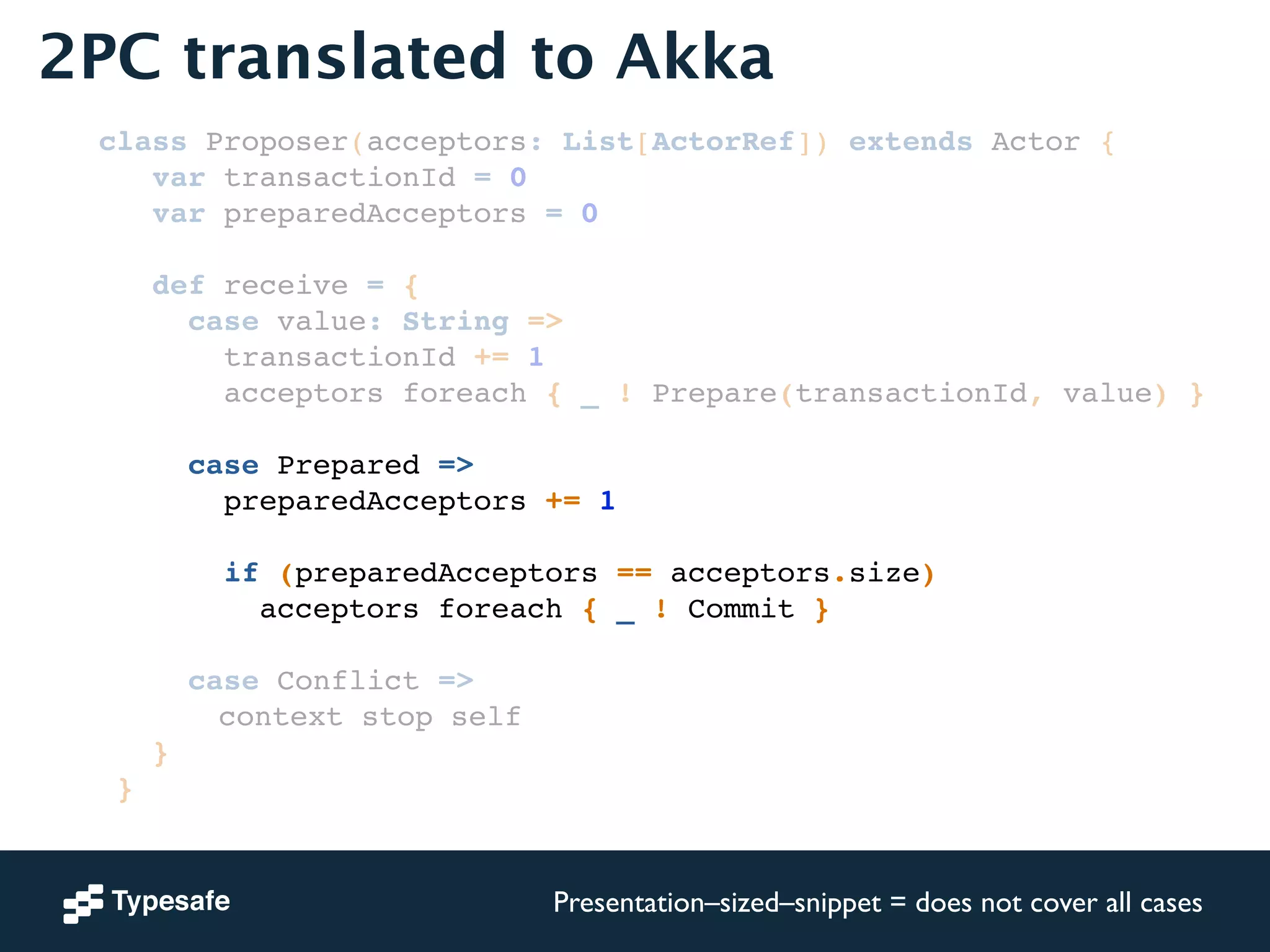 2PC translated to Akka 
class Proposer(acceptors: List[ActorRef]) extends Actor {! 
var transactionId = 0! 
var preparedAcceptors = 0! 
! 
def receive = {! 
case value: String =>! 
transactionId += 1! 
acceptors foreach { _ ! Prepare(transactionId, value) }! 
! 
case Prepared =>! 
preparedAcceptors += 1! 
! 
if (preparedAcceptors == acceptors.size)! 
acceptors foreach { _ ! Commit }! 
! 
case Conflict =>! 
! ! ! ! ! context stop self! 
}! 
}! 
Presentation–sized–snippet = does not cover all cases 
 