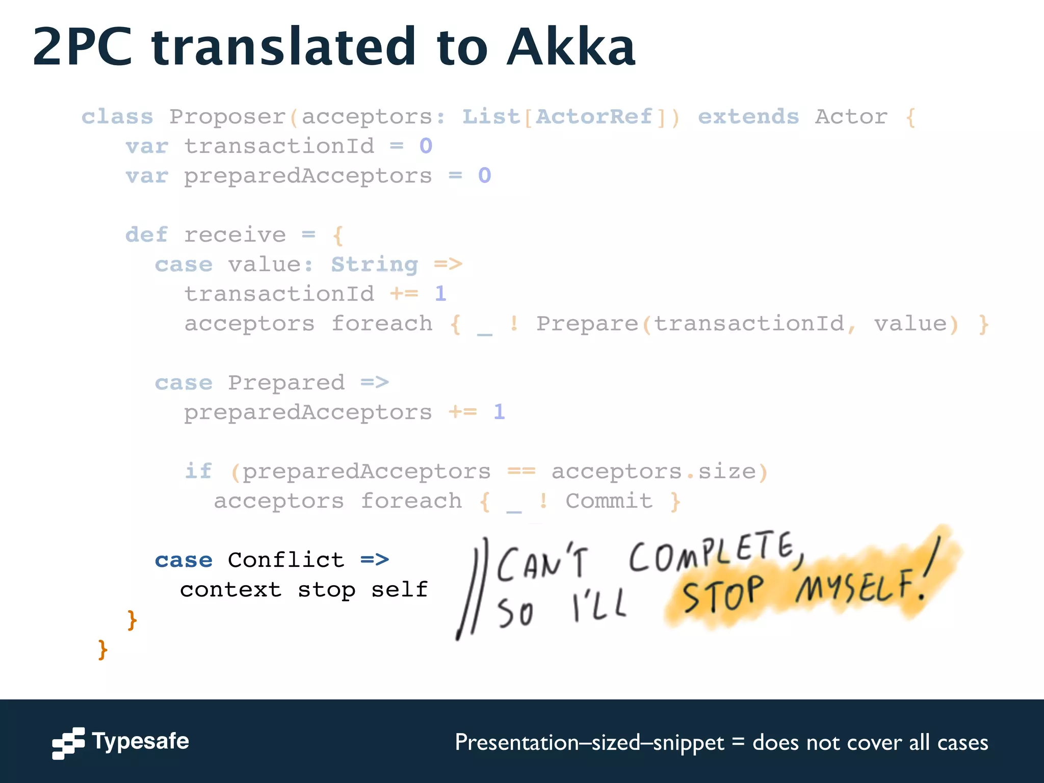 2PC translated to Akka 
class Proposer(acceptors: List[ActorRef]) extends Actor {! 
var transactionId = 0! 
var preparedAcceptors = 0! 
! 
def receive = {! 
case value: String =>! 
transactionId += 1! 
acceptors foreach { _ ! Prepare(transactionId, value) }! 
! 
case Prepared =>! 
preparedAcceptors += 1! 
! 
if (preparedAcceptors == acceptors.size)! 
acceptors foreach { _ ! Commit }! 
! 
case Conflict =>! 
! ! ! ! ! context stop self! 
}! 
}! 
Presentation–sized–snippet = does not cover all cases 
 