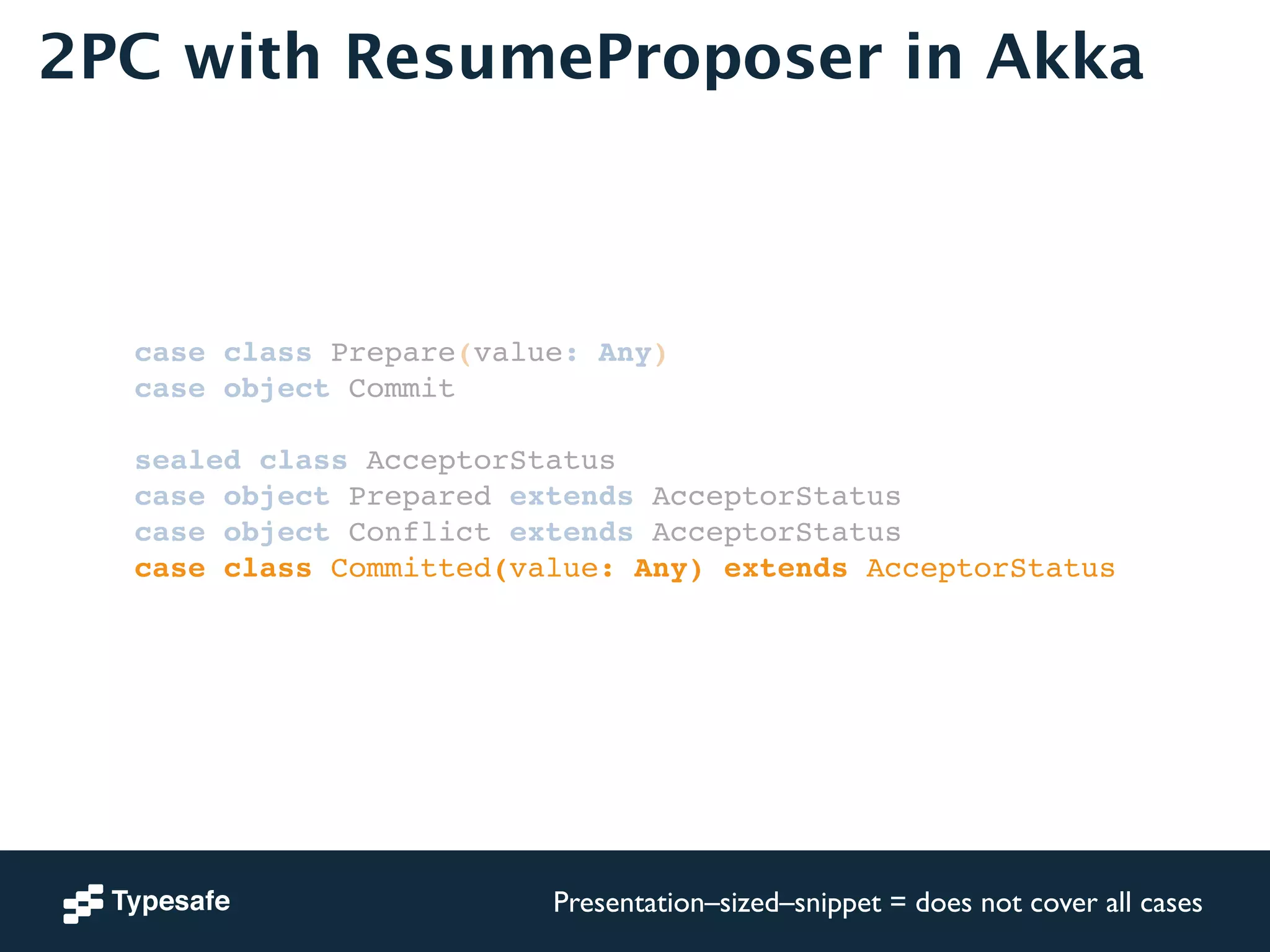 2PC with ResumeProposer in Akka 
case class Prepare(value: Any)! 
case object Commit! 
! 
sealed class AcceptorStatus! 
case object Prepared extends AcceptorStatus! 
case object Conflict extends AcceptorStatus! 
case class Committed(value: Any) extends AcceptorStatus! 
Presentation–sized–snippet = does not cover all cases 
 
