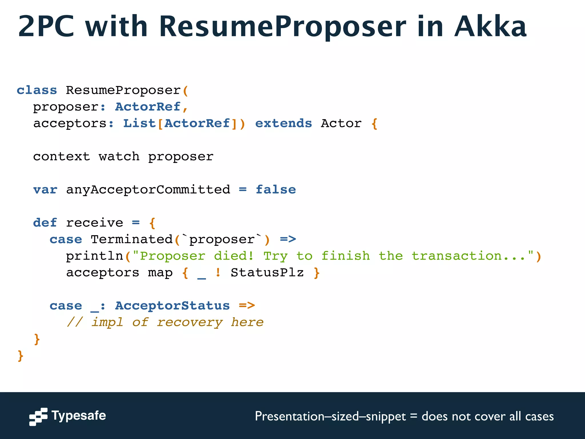 2PC with ResumeProposer in Akka 
! 
class ResumeProposer(! 
proposer: ActorRef, ! 
acceptors: List[ActorRef]) extends Actor {! 
! 
context watch proposer! 
! 
var anyAcceptorCommitted = false! 
! 
def receive = {! 
case Terminated(`proposer`) =>! 
println("Proposer died! Try to finish the transaction...")! 
acceptors map { _ ! StatusPlz }! 
! 
case _: AcceptorStatus =>! 
// impl of recovery here! 
}! 
} 
Presentation–sized–snippet = does not cover all cases 
 