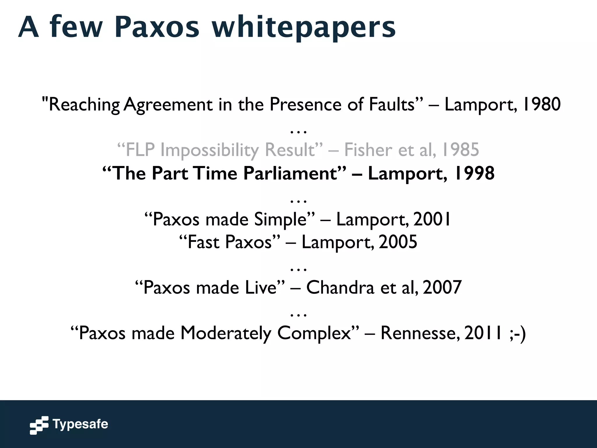 A few Paxos whitepapers 
"Reaching Agreement in the Presence of Faults” – Lamport, 1980 
… 
“FLP Impossibility Result” – Fisher et al, 1985 
“The Part Time Parliament” – Lamport, 1998 
… 
“Paxos made Simple” – Lamport, 2001 
“Fast Paxos” – Lamport, 2005 
… 
“Paxos made Live” – Chandra et al, 2007 
… 
“Paxos made Moderately Complex” – Rennesse, 2011 ;-) 
 