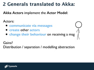 2 Generals translated to Akka: 
Akka Actors implement the Actor Model: 
! 
Actors: 
• communicate via messages 
• create o...