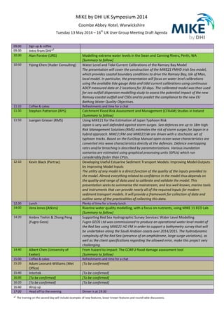 MIKE by DHI UK Symposium 2014
Coombe Abbey Hotel, Warwickshire
Tuesday 13 May 2014 – 16th
UK User Group Meeting Draft Agenda
09:00 Sign up & coffee
09:30 Intro from DHI*
1
10:30 Alan Forster (URS) Modelling extreme water levels in the Swan and Canning Rivers, Perth, WA
[Summary to follow]
10:50 Yiping Chen (Hyder Consulting) Water Level and Tidal Current Calibrations of the Ramsey Bay Model
The presentation will cover the construction of the MIKE21 FMHD Irish Sea model,
which provides coastal boundary conditions to drive the Ramsey Bay, Isle of Man,
local model. In particular, the presentation will focus on water level calibrations
using the available tide gauge data and tidal current calibrations using continuous
ADCP measured data at 2 locations for 30 days. The calibrated model was then used
for sea outfall dispersion modelling study to assess the potential impact of the new
Ramsey coastal outfall and CSOs and to predict the compliance to the new EU
Bathing Water Quality Objectives.
11:10 Coffee & cakes Refreshments and time for a chat
11:30 Stephen Patterson (RPS) Catchment Flood Risk Assessment and Management (CFRAM) Studies in Ireland
[Summary to follow]
11:50 Juergen Grieser (RMS) Using MIKE21 for the Estimation of Japan Typhoon Risk
Japan is very well defended against storm surges. Sea defences are up to 18m high.
Risk Management Solutions (RMS) estimates the risk of storm surges for Japan in a
hybrid approach. MIKE21FM and MIKE21SW are driven with a stochastic set of
typhoon tracks. Based on the EurOtop Manual open-ocean wave characteristics are
converted into wave characteristics directly at the defences. Defence overtopping
rates and/or breaching is described by parameterizations. Various inundation
scenarios are estimated using graphical processing units (GPUs) which run
considerably faster than CPUs.
12:10 Kevin Black (Partrac) Developing Useful Estuarine Sediment Transport Models: Improving Model Outputs
by Improving Model Inputs
The utility of any model is a direct function of the quality of the inputs provided to
the model. Almost everything related to confidence in the model thus depends on
the quality and range of data used to calibrate and validate the model. This
presentation seeks to summarise the mainstream, and less well known, marine tools
and instruments that can provide nearly all of the required inputs for modern
sediment transport models. It will provide a framework for collection of data and
outline some of the practicalities of collecting this data.
12:30 Lunch Plenty of time for a lovely lunch
14:00 Vera Jones (Atkins) Riverine water quality modelling, with a focus on nutrients, using MIKE 11 ECO Lab
[Summary to follow]
14:20 Ambre Trehin & Zhong Peng
(Fugro Geos)
Supporting Red Sea Hydrographic Survey Services: Water Level Modelling
Fugro GEOS Ltd was commissioned to produce an operational water level model of
the Red Sea using MIKE21 HD FM in order to support a bathymetry survey that will
be undertaken along the Saudi Arabian coasts over 2014/2015. The hydrodynamic
complexity of the Red Sea (presence of an amphidrome, large surge variations), as
well as the client specifications regarding the allowed error, make this project very
challenging.
14:40 Albert Chen (University of
Exeter)
From hazard to impact: The CORFU flood damage assessment tool
[Summary to follow]
15:00 Coffee & cakes Refreshments and time for a chat
15:20 Adam Leonard-Williams (Met
Office)
[To be confirmed]
15:40 Intertek [To be confirmed]
16:00 [To be confirmed] [To be confirmed]
16:20 [To be confirmed] [To be confirmed]
16:40 Wrap up
17:00 Head off to the evening Dinner is at 19:30
*1
The training on the second day will include examples of new features, lesser known features and round table discussions.
 