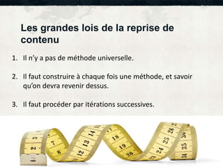 Les grandes lois de la reprise de 
contenu 
1. Il n’y a pas de méthode universelle. 
2. Il faut construire à chaque fois une méthode, et savoir 
qu’on devra revenir dessus. 
3. Il faut procéder par itérations successives. 
 