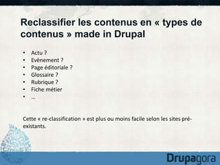 Reclassifier les contenus en « types de 
contenus » made in Drupal 
• Actu ? 
• Evènement ? 
• Page éditoriale ? 
• Glossaire ? 
• Rubrique ? 
• Fiche métier 
• … 
Cette « re-classification » est plus ou moins facile selon les sites pré-existants. 
 